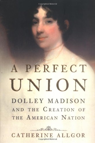 A Perfect Union: Dolley Madison and the Creation of the American Nation, by Catherine Allgor A Perfect Union: Dolley Madison and the Creation of the American Nation, by Catherine Allgor