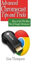 Advanced Chromecast Tips and Tricks (Chromecast User Guide):: How to Get The Most Out of Google Chromecast
