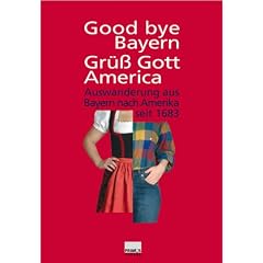 Good bye Bayern, Gr�� Gott America. Auswanderung aus Bayern nach Amerika seit 1683