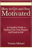 How to Get and Stay Motivated: A Complete Guide to Finding Your True Purpose and Goals in Life