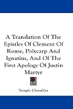 A Translation Of The Epistles Of Clement Of Rome, Polycarp And Ignatius, And Of The First Apology Of Justin Martyr