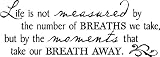 Life is not measured by the number of Breaths we take but by the moments that take our breath away 12.5"h x 35"w Vinyl Lettering Wall Sayings Life is not measured by the number of Breaths we take but by the moments that take our breath away 12.5"h x 35"w Vinyl Lettering Wall Sayings