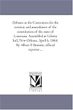Debates in the Convention for the revision and amendment of the constitution of the state of Louisiana. Assembled at Liberty hall, New Orleans, April 6, ... By Albert P. Bennett, official reporter ...