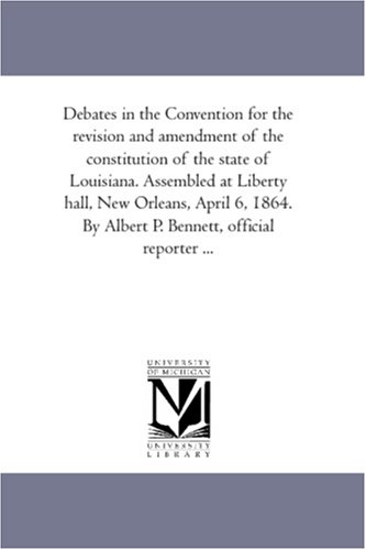 Debates in the Convention for the revision and amendment of the constitution of the state of Louisiana. Assembled at Liberty hall, New Orleans, April 6, ... By Albert P. Bennett, official reporter ...