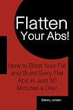 Flatten Your Abs! How to Blast Your Fat and Build Sexy Flat Abs in Just 30 Minutes a Day!