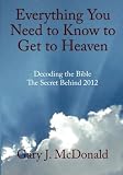 Everything You Need to Know to Get to Heaven: Decoding the Bible - The Secret Behind 2012