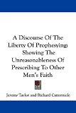 A Discourse Of The Liberty Of Prophesying: Showing The Unreasonableness Of Prescribing To Other Men's Faith
