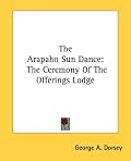 The Arapaho Sun Dance: The Ceremony Of The Offerings Lodge