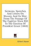 Sermons, Speeches And Letters On Slavery And Its War: From The Passage Of The Fugitive Slave Bill To The Election Of President Grant (1869)