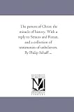 The person of Christ: the miracle of history. With a reply to Strauss and Renan, and a collection of testimonies of unbelievers. By Philip Schaff ...