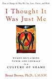 I Thought It Was Just Me: Women Reclaiming Power and Courage in a Culture of Shame Brené Brown