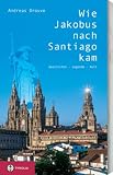 Wie Jakobus nach Santiago kam: Geschichte - Legende - Kult - Hindergr&uuml;nde und Besonderheiten zur Pilgerschaft am Jakobsweg - 