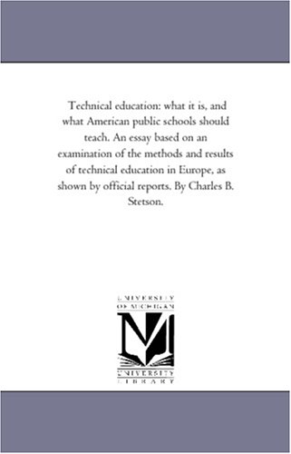 Technical education: what it is, and what American public schools should teach. An essay based on an examination of the methods and results of technical ... by official reports. By Charles B. Stetson.
