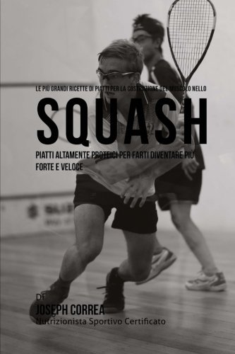 Le piu Grandi Ricette di Piatti per la Costruzione del Muscolo nello Squash: Piatti altamente Proteici per farti diventare piu Forte e Veloce (Italian Edition)