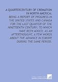 A quartercentury of cremation in North America;: being a report of progress in the United States and Canada for the last quarter of the nineteenth century; ... advance in Europe during the same period.