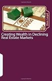 Creating Wealth in Declining Real Estate Markets: How to Get Rich in the Best Real Estate Market in 50 Years or More