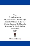 The Crisis In Canada: Or Vindication Of Lord Elgin And His Cabinet As To The Course Pursued By Them In Reference To The Rebellion Losses Bill (1849)