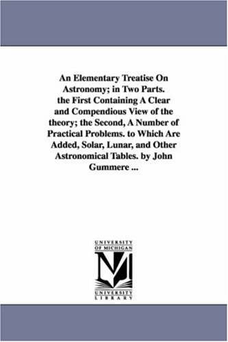 An elementary treatise on astronomy; in two parts: The first containing a clear and compendious view of the theory; the second, a number of practical problems. To which are added astronomical tables.