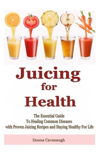 Juicing for Health: The Essential Guide To Healing Common Diseases with Proven Juicing Recipes and Staying Healthy For Life (Juicing Recipe