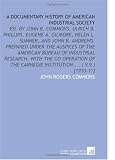 A Documentary History of American Industrial Society: Ed. By John R. Commons, Ulrich B. Phillips, Eugene a. Gilmore, Helen L. Sumner, and   John B. ... Carnegie Institution ... ( V.9 ) [1910-11]