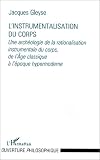 L\'instrumentalisation du corps: Une archéologie de la rationalisation instrumentale du corps, de l\'âge classique à l\'époque hypermoderne