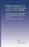 Tables of interest, at 3, 4, 4 1/2, and 5 per cent. from ��. 1 to ��. 10,000: Also, tables, shewing the exchange on bills, or commission on goods ... And ... amount of any salary, income, expense, &c.