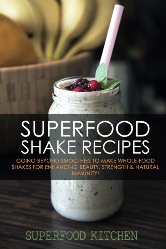 Superfood Shake Recipes: Going Beyond Smoothies To Make Whole-Food Shakes For Enhancing Beauty, Strength & Natural Immunity!