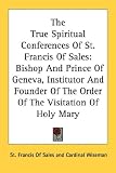 The True Spiritual Conferences Of St. Francis Of Sales: Bishop And Prince Of Geneva, Institutor And Founder Of The Order Of The Visitation Of Holy Mary