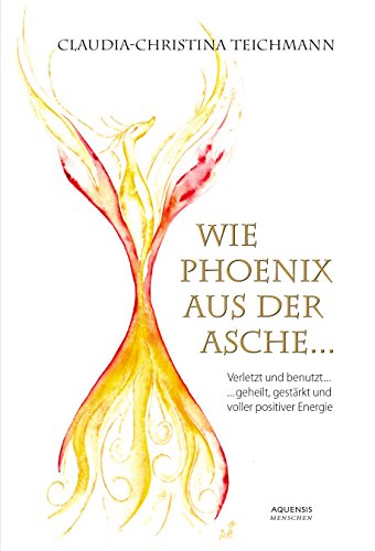 Wie Phönix aus der Asche: Verletzt und benutzt ... geheilt, gestärkt und voller positiver Energie (German Edition)