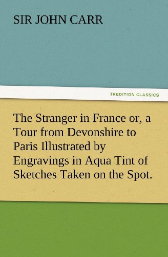 The Stranger in France or, a Tour from Devonshire to Paris Illustrated by Engravings in Aqua Tint of Sketches Taken on the Spot. (TREDITION CLASSICS)