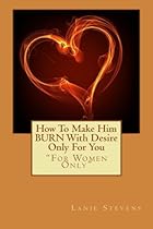 How To Make Him BURN With Desire Only For You (For Women Only) (Volume 2)