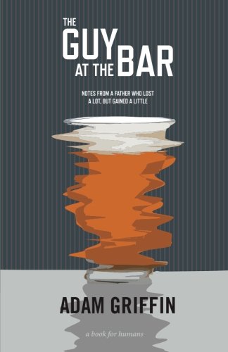The Guy At The Bar: Notes from a father who lost a lot, but gained a little., by Adam Griffin