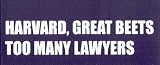 HARVARD, GREAT BEETS TOO MANY LAWYERS This is a vinyl window letters decal, the size is 4.0 X 17.0. These are sold as a package of one decal and is available as a positive image which is applied to the outside surface of the window. This Vinyl Decal is available in the following sizes; 2.5 x 11.5, 4.0 x 17.0, 5.0 x 22.5, and 6.5 x 28.5. To view all sizes available and other similar items search NObama. harvard too many 1.5w