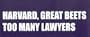 HARVARD, GREAT BEETS TOO MANY LAWYERS This is a vinyl window letters decal, the size is 4.0 X 17.0. These are sold as a package of one decal and is available as a positive image which is applied to the outside surface of the window. This Vinyl Decal is available in the following sizes; 2.5 x 11.5, 4.0 x 17.0, 5.0 x 22.5, and 6.5 x 28.5. To view all sizes available and other similar items search NObama. harvard too many 1.5w