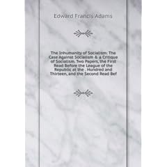 The Inhumanity of Socialism: The Case Against Socialism & a Critique of Socialism. Two Papers, the First Read Before the League of the Republic at the . Hundred and Thirteen, and the Second Read Bef
