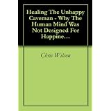 Healing The Unhappy Caveman - Why The Human Mind Was Not Designed For Happiness And What You Can Do About It