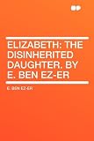 Elizabeth: the Disinherited Daughter. By E. Ben Ez-er