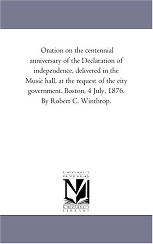 Oration on the centennial anniversary of the Declaration of independence, delivered in the Music hall, at the request of the city government. Boston, 4 July, 1876. By Robert C. Winthrop.
