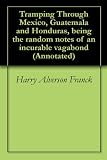 Tramping Through Mexico, Guatemala and Honduras, being the random notes of an incurable vagabond (Annotated)