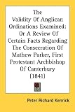 The Validity Of Anglican Ordinations Examined: Or A Review Of Certain Facts Regarding The Consecration Of Mathew Parker, First Protestant Archbishop Of Canterbury (1841)