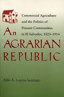 Agrarian Republic: Commercial Agriculture and the Politics of Peasant Communities in El Salvador, 1823-1914 (Pitt Latin American Studies)