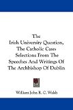 The Irish University Question, The Catholic Case: Selections From The Speeches And Writings Of The Archbishop Of Dublin
