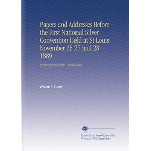 Papers and Addresses Before the First National Silver Convention Held at St Louis November 26 27 and 28 1889: Or, the Income of the United States, William E. Burke