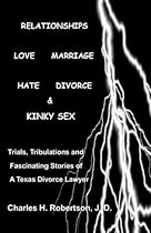 Relationships: Love - Marriage, Hate - Divorce & Kinky Sex: Trials,Tribulations and Fascinating Stories of a Texas Divorce Lawyer by Charles H. Robertson J.D. (2015-01-25) Relationships: Love - Marriage, Hate - Divorce & Kinky Sex: Trials,Tribulations and Fascinating Stories of a Texas Divorce Lawyer by Charles H. Robertson J.D. (2015-01-25)