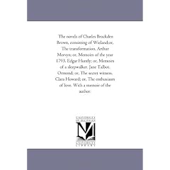The Novels of Charles Brockden Brown, Consisting of Wieland;Or, the Transformation. Arthur Mervyn; or, Memoirs of the Year 1793. Edgar Huntly; or, ... of Love. With A Memoir of the Author.