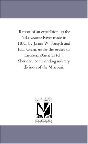 Report of an expedition up the Yellowstone River made in 1875, by James W. Forsyth and F.D. Grant, under the orders of LieutenantGeneral P.H. Sheridan, commanding military division of the Missouri.