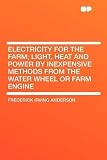 Electricity for the Farm; Light, Heat and Power by Inexpensive Methods From the Water Wheel or Farm Engine