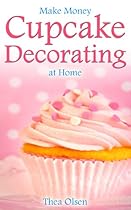 Make Money Cupcake Decorating at Home - Delight Your Clients With Your Specialty Cupcakes, Cake Pops, Cookies and Sweet Treats