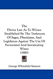 The Divine Law As To Wines: Established By The Testimony Of Sages, Physicians, And Legislators Against The Use Of Fermented And Intoxicating Wines (1880)