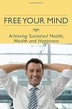 Free Your Mind: Achieving Sustained Health, Wealth and Happiness